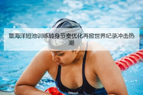 覃海洋短池训练转身节奏优化再掀世界纪录冲击热潮